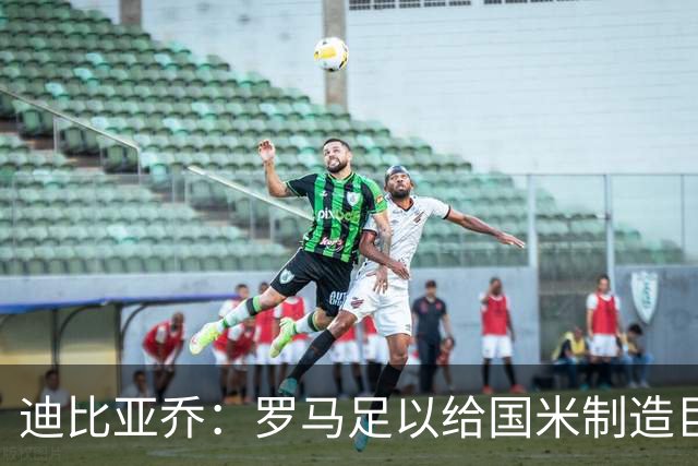 迪比亚乔：罗马足以给国米制造巨大麻烦，他们的对决会很精彩